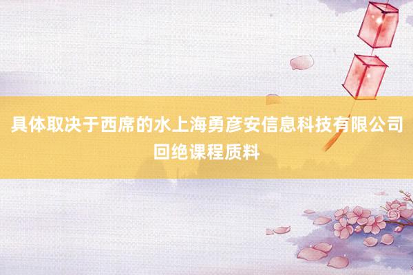 具体取决于西席的水上海勇彦安信息科技有限公司回绝课程质料